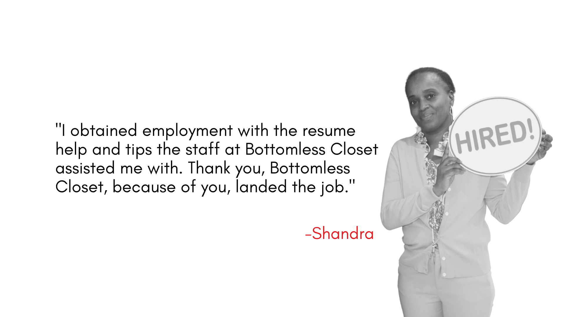 "I obtained employment with the resume help and tips the staff at Bottomless Closet assisted me with. Thank you, Bottomless Closet, because of you, landed the job."