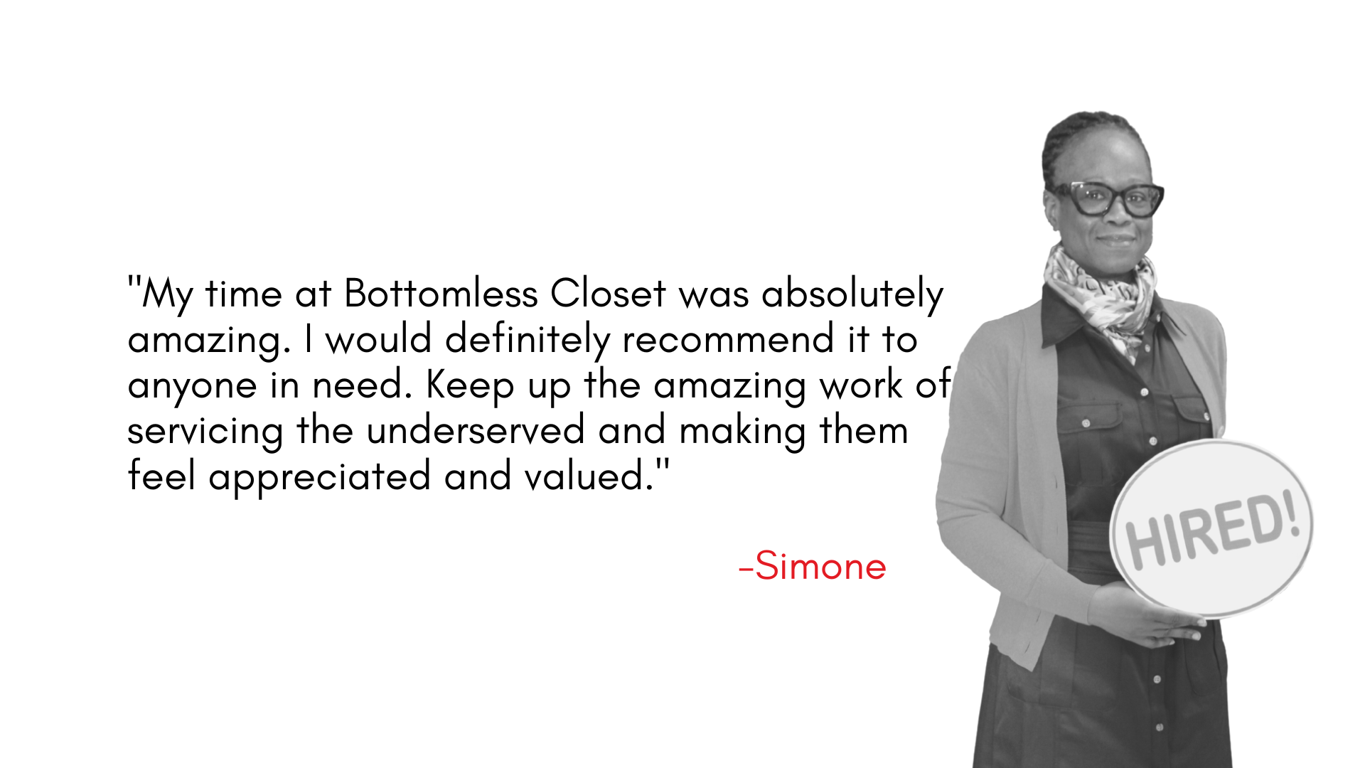 "My time at Bottomless Closet was absolutely amazing. I would definitely recommend it to anyone in need. Keep up the amazing work of servicing the underserved and making them feel appreciated and valued."