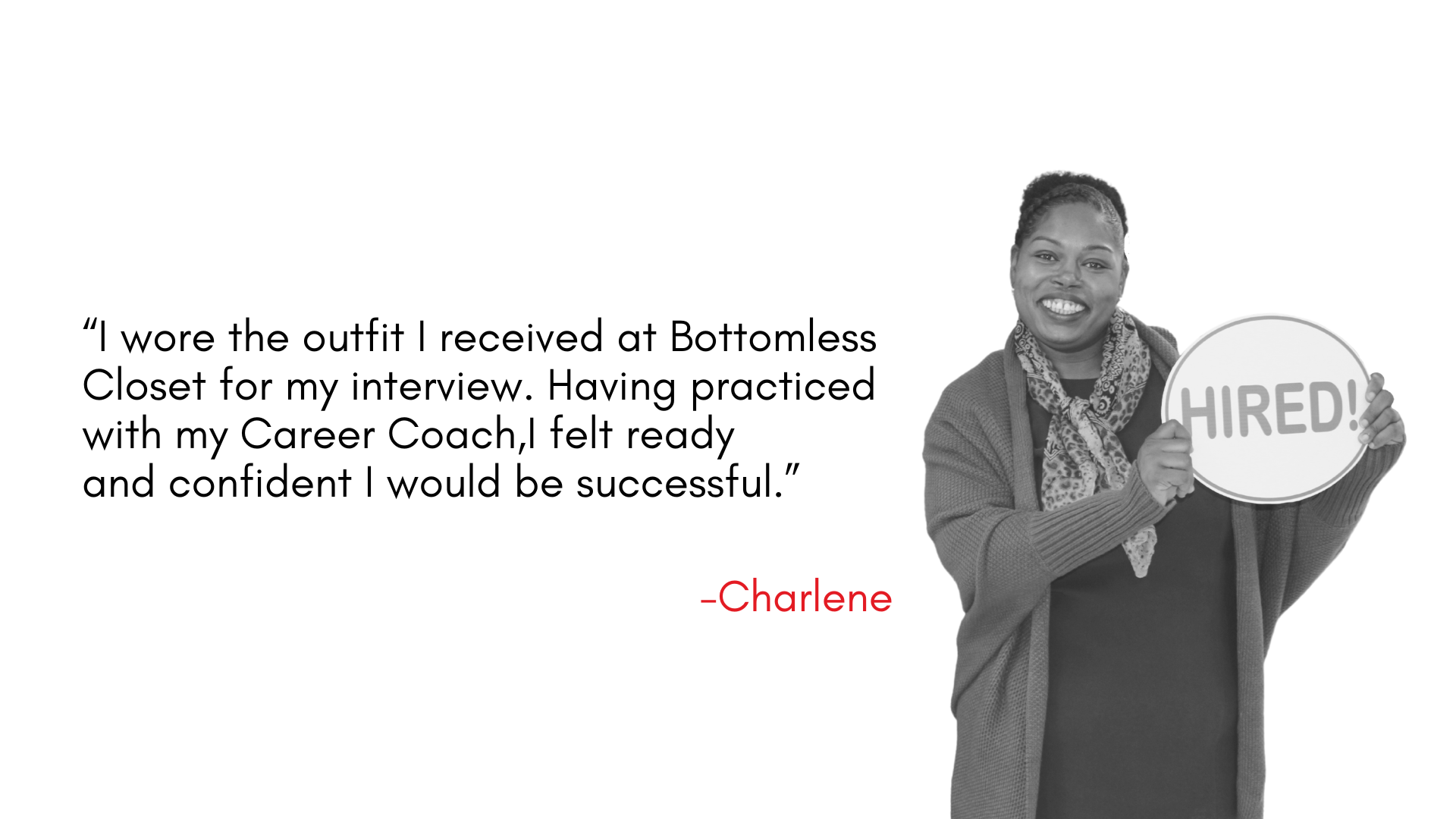 “I wore the outfit I received at Bottomless Closet for my interview. Having practiced with my Career Coach,I felt ready and confident I would be successful.”
