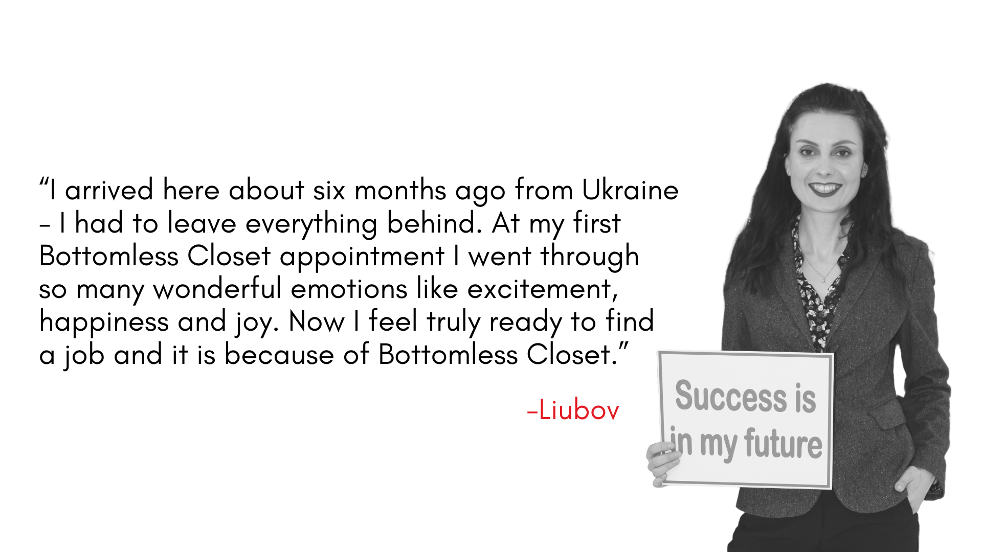 “I arrived here about six months ago from Ukraine - I had to leave everything behind. At my first Bottomless Closet appointment I went through so many wonderful emotions like excitement, happiness and joy. Now I feel truly ready to find a job and it is because of Bottomless Closet.” 