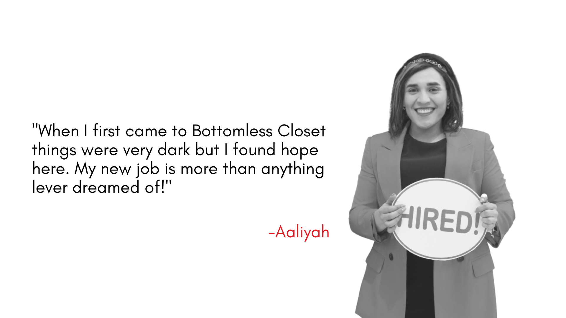 "When I first came to Bottomless Closet things were very dark but I found hope here. My new job is more than anything lever dreamed of!"